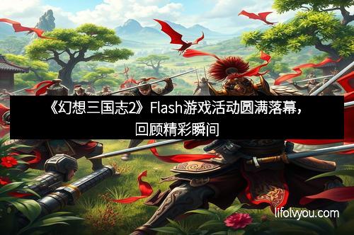 《幻想三国志2》Flash游戏活动圆满落幕，回顾精彩瞬间